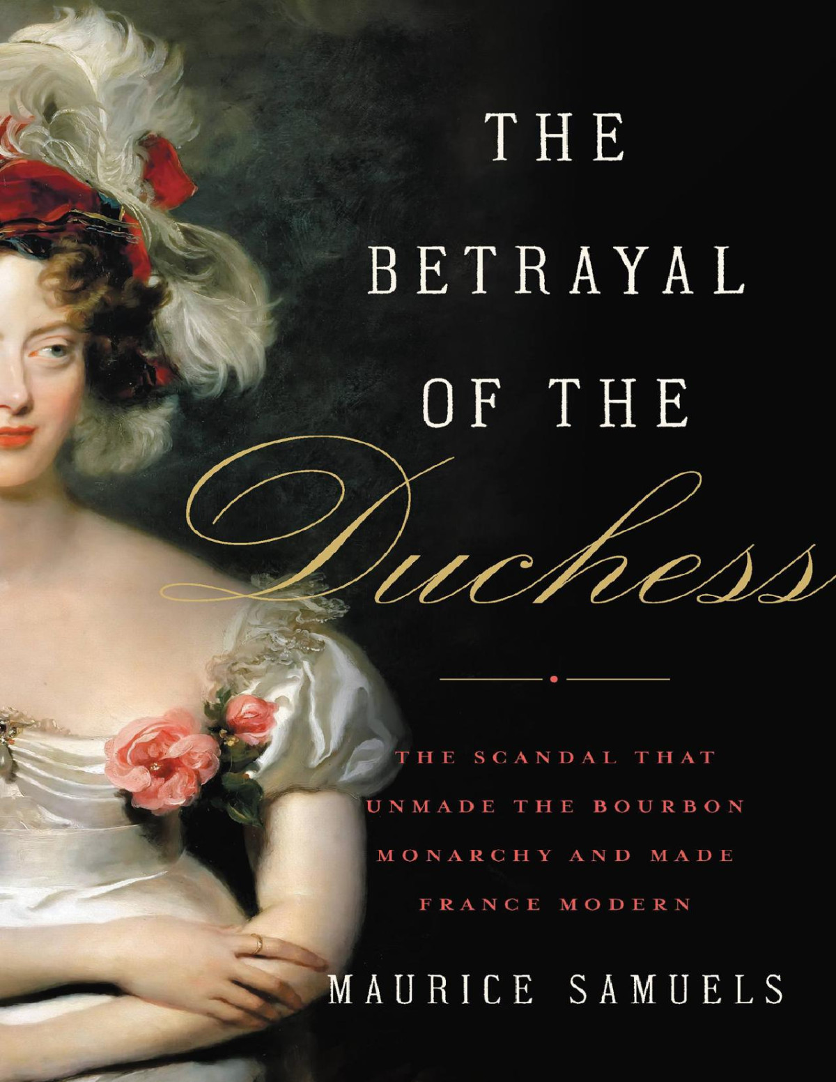 The Betrayal Of The Duchess The Scandal That Unmade The Bourbon Monarchy And Made France Modern Maurice Samuels