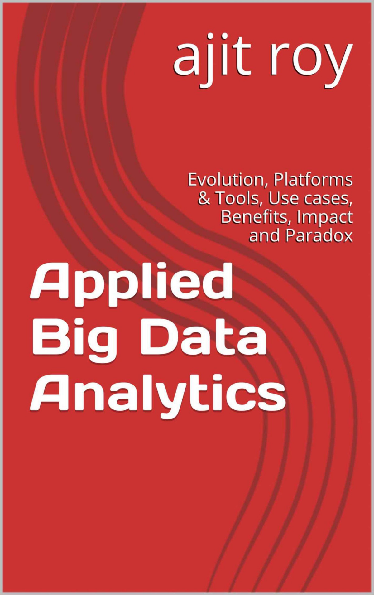 Applied Big Data Analytics Evolution Platforms Tools Use Cases Benefits Impact And Paradox Big Data Analyticsseries3 Ajit Roy