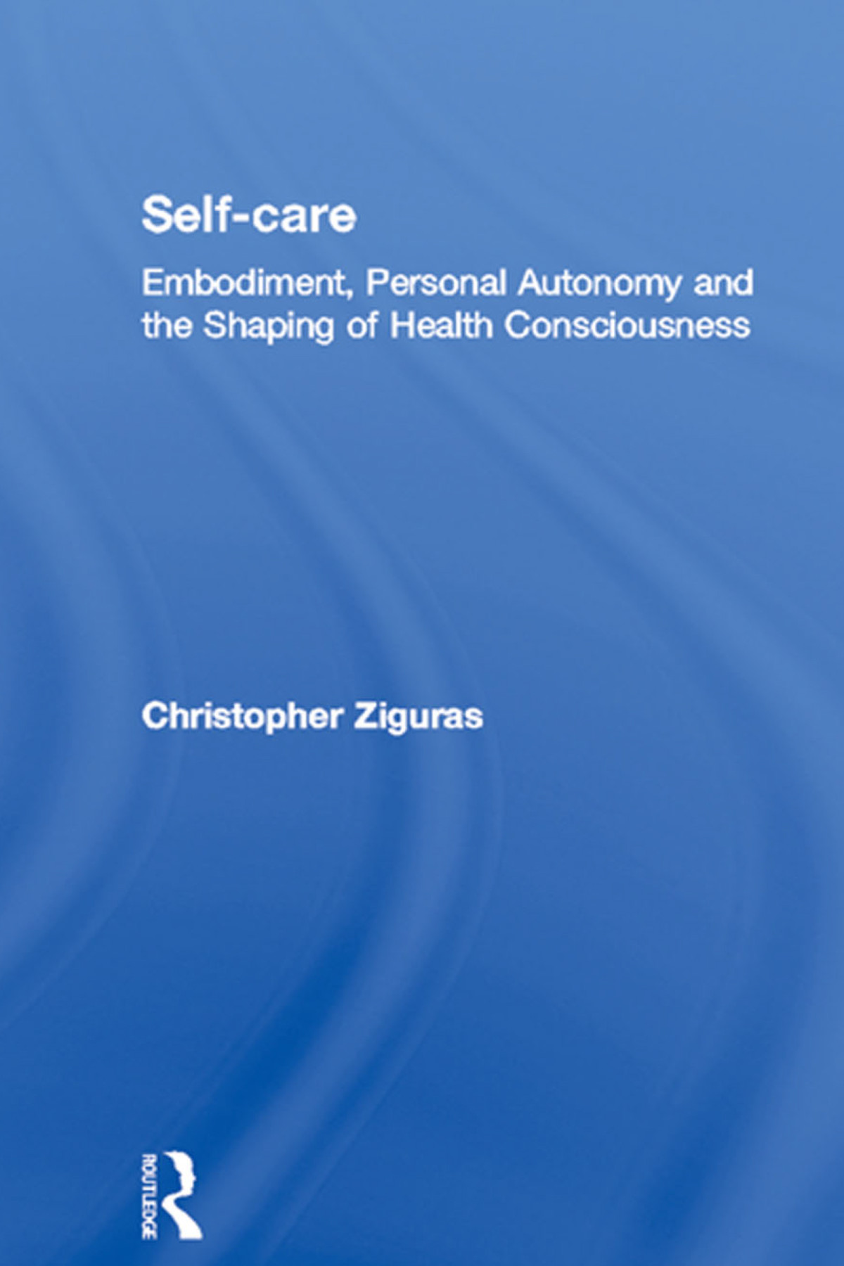 Selfcare Embodiment Personal Autonomy And Embodiment Personal Autonomy And The Shaping Of Health Consciousness Christopher Ziguras