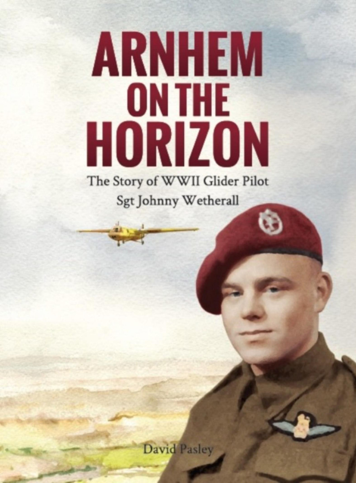 Arnhem On The Horizon The Story Of Wwii Glider Pilot Sgt Johnny Wetherall 1st Edition David Pasley