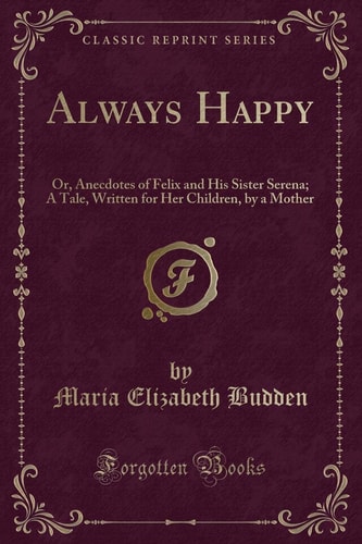 Always Happy Or Anecdotes Of Felix And His Sister Serena A Tale Written For Her Children By A Mother Classic Reprint Maria Elizabeth Budden