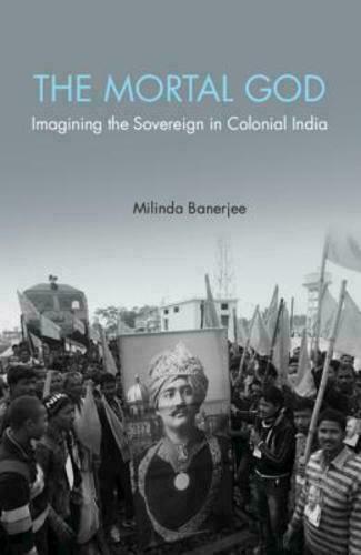 The Mortal God Imagining The Sovereign In Colonial India Milinda Banerjee