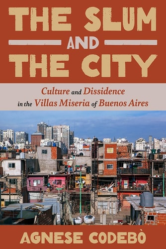 The Slum And The City Culture And Dissidence In The Villas Miseria Of Buenos Aires Agnese Codebò