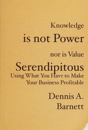 Knowledge Is Not Power Nor Is Value Serendipitous Using What You Have To Make Your Business Profitable Dennis A Barnett