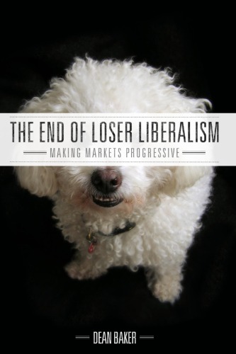 The End Of Loser Liberalism Making Markets Progressive Dean Baker