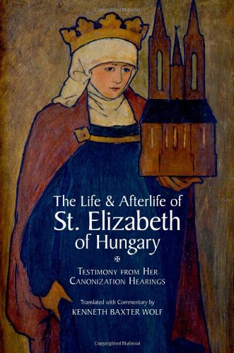 The Life And Afterlife Of St Elizabeth Of Hungary Testimony From Her Canonization Hearings Kenneth Baxter Wolf
