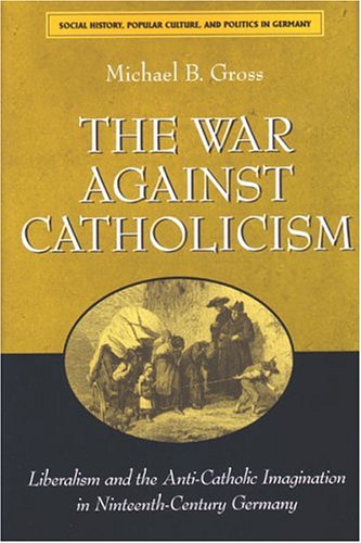 The War Against Catholicism Liberalism And The Anticatholic Imagination In Nineteenthcentury Germany Michael B Gross