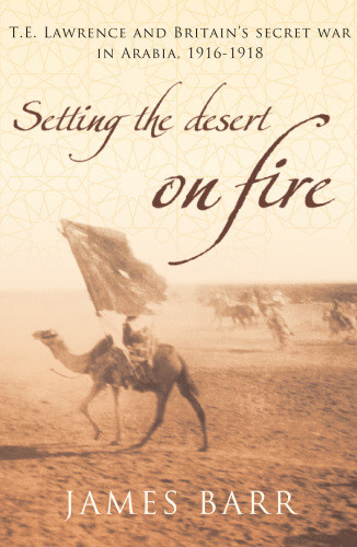 Setting The Desert On Fire T E Lawrence And Britains Secret War In Arabia 191618 James Barr