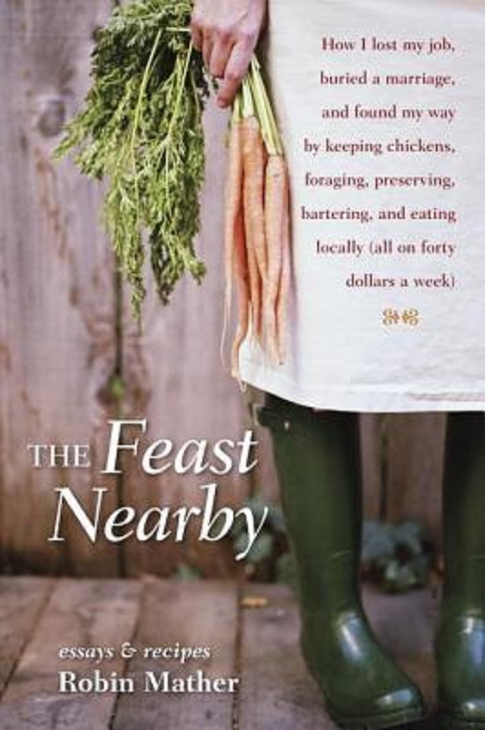The Feast Nearby How I Lost My Job Buried A Marriage And Found My Way By Keeping Chickens Foraging Preserving Bartering And Eating Locally All On 40 A Week Robin Mather
