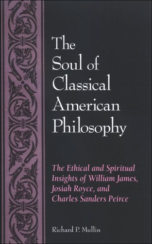 The Soul Of Classical American Philosophy The Ethical And Spiritual Insights Of William James Josiah Royce And Charles Sanders Pierce Richard P Mullin