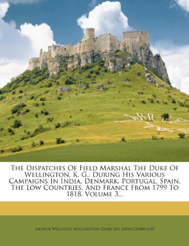 The Dispatches Of Field Marshal The Duke Of Wellington K G During His Various Campaigns In India Denmark Portugal Spain The Low Countries And France From 1799 To 1818 Volume 3 John Gurwood