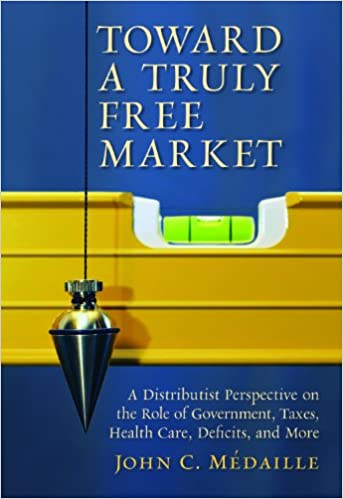 Toward A Truly Free Market A Distributist Perspective On The Role Of Government Taxes Health Care Deficits And More John C Medaille