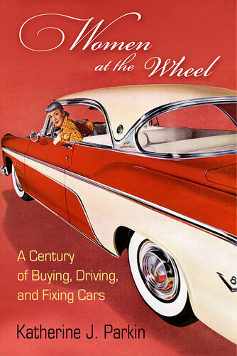 Women At The Wheel A Century Of Buying Driving And Fixing Cars Katherine J Parkin