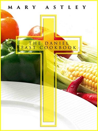The Daniel Fast Cookbook Feed Your Soul And Let Your Spirit Soar Complete 21 Day Meal Plan With Photos And Nutrition Facts For Every Recipe Mary Astley Astley