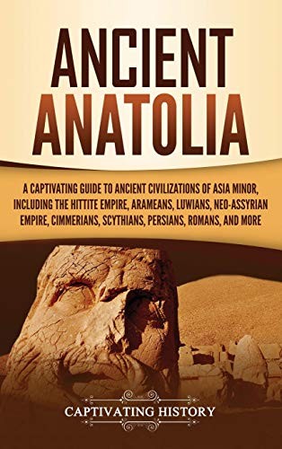 Ancient Anatolia A Captivating Guide To Ancient Civilizations Of Asia Minor Including The Hittite Empire Arameans Luwians Neoassyrian Empire Cimmerians Scythians Persians Romans And More Captivating History History