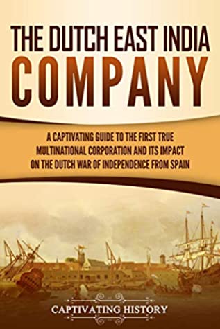 The Dutch East India Company A Captivating Guide To The First True Multinational Corporation And Its Impact On The Dutch War Of Independence From Spain Captivating History History