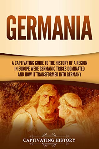 Germania A Captivating Guide To The History Of A Region In Europe Where Germanic Tribes Dominated And How It Transformed Into Germany Captivating History History
