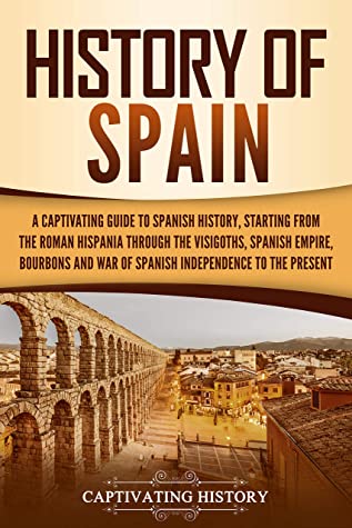 History Of Spain A Captivating Guide To Spanish History Starting From Roman Hispania Through The Visigoths The Spanish Empire The Bourbons And The War Of Spanish Independence To The Present Captivating History History