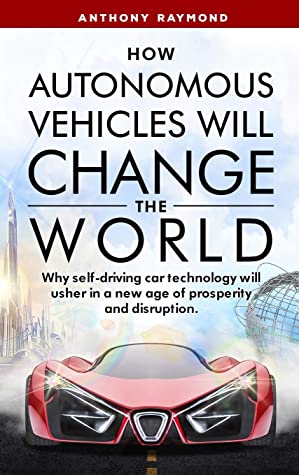 How Autonomous Vehicles Will Change The World Why Selfdriving Car Technology Will Usher In A New Age Of Prosperity And Disruption Anthony Raymond