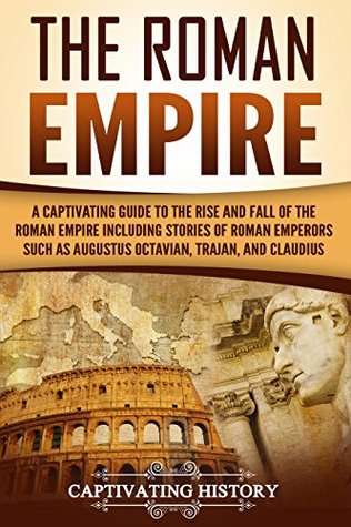 The Roman Empire A Captivating Guide To The Rise And Fall Of The Roman Empire Including Stories Of Roman Emperors Such As Augustus Octavian Trajan And Claudius Captivating History History
