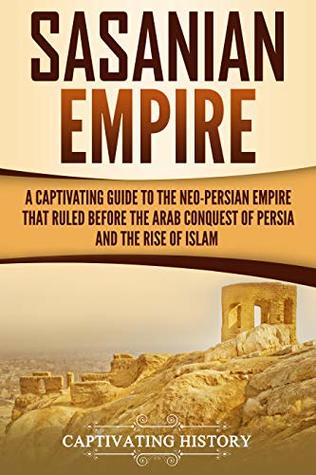 Sasanian Empire A Captivating Guide To The Neopersian Empire That Ruled Before The Arab Conquest Of Persia And The Rise Of Islam Captivating History History