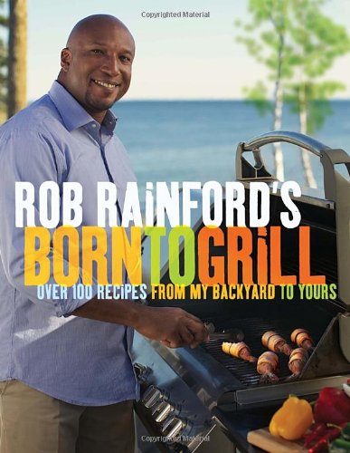 Rob Rainfords Born To Grill Over 100 Recipes From My Backyard To Yours Rob Rainford