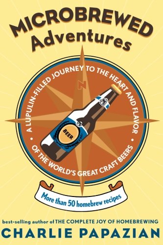 Microbrewed Adventures A Lupulin Filled Journey To The Heart And Flavor Of The Worlds Great Craft Beers 1st Charles Papazian