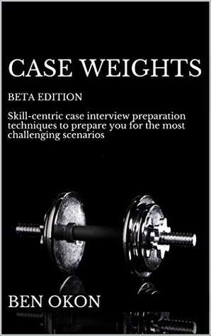 Case Weights Beta Edition Advanced Case Interview Preparation Techniques To Equip You For Even The Most Challenging Scenarios Ben Okon Okon