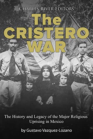 The Cristero War The History And Legacy Of The Major Religious Uprising In Mexico Charles River Editors Charles River Editors