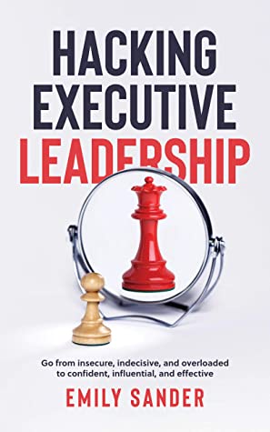 Hacking Executive Leadership Go From Insecure Indecisive And Overloaded To Confident Influential And Effective Emily Sander Sander