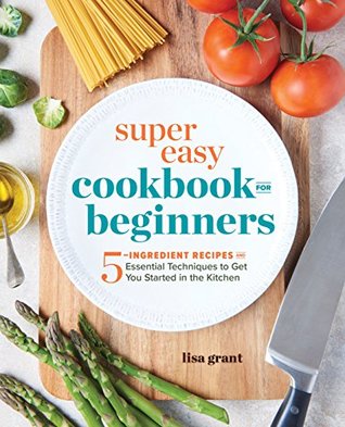 Super Easy Cookbook For Beginners 5ingredient Recipes And Essential Techniques To Get You Started In The Kitchen Lisa Grant Grant