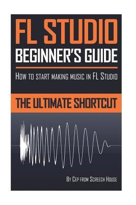Fl Studio Beginners Guide How To Start Making Music In Fl Studio The Ultimate Shortcut Screech House House