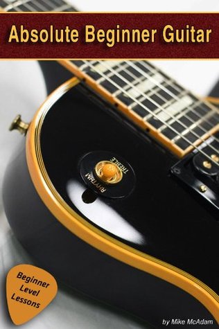 Absolute Beginner Guitar The Beginners Guide To Guitar Mastery Mike Mcadam Mcadam