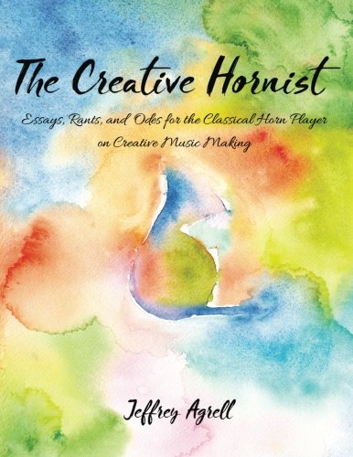 The Creative Hornist Essays Rants And Odes For The Classical Hornist On Creative Music Making Jeffrey Agrell Agrell