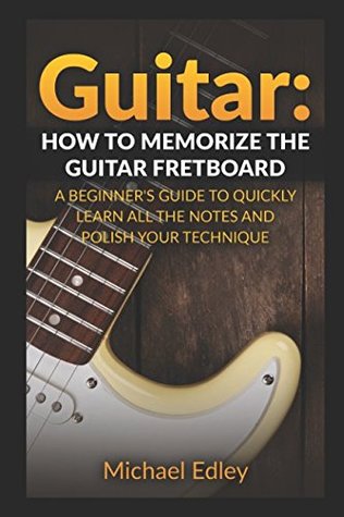 Guitar How To Memorize The Guitar Fretboard A Beginners Guide To Quickly Learn All The Notes And Polish Your Technique Michael Edley Edley