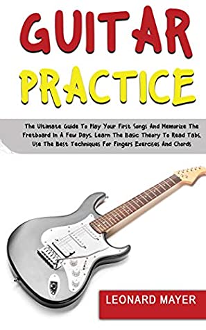 Guitar Practice The Ultimate Guide To Play Your First Songs And Memorize The Fretboard In A Few Days Learn The Basic Theory To Read Tabs Use The Best Techniques For Fingers Exercises And Chords Leonard Mayer Mayer