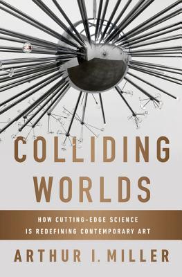 Colliding Worlds How Cuttingedge Science Is Redefining Contemporary Art Arthur I Miller Miller