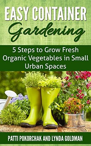 Easy Container Gardening 5 Steps To Grow Fresh Organic Vegetables In Small Urban Spaces Beginners Guide To Patio Gardening Easy Gardening Essentials Book 1 Lynda Goldman Goldman