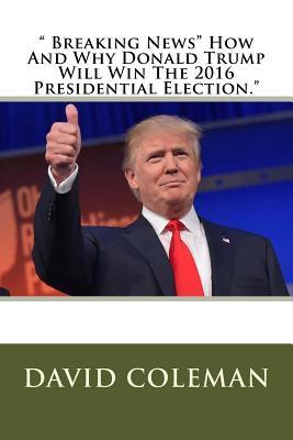 Breaking News How And Why Donald Trump Will Win The 2016 Presidential Election David Coleman Coleman