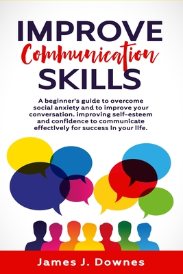 Improve Communication Skills A Beginners Guide To Overcome Social Anxiety And To Improve Your Conversation Improving Selfesteem And Confidence To Communicate Effectively For Success In Your Life James Downes