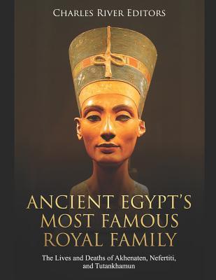 Ancient Egypts Most Famous Royal Family The Lives And Deaths Of Akhenaten Nefertiti And Tutankhamun Charles River Editors Charles River Editors