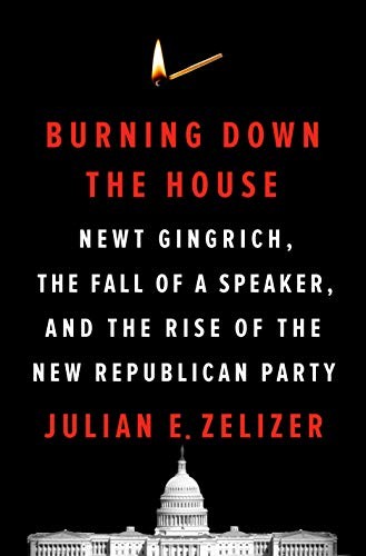 Burning Down The House Newt Gingrich The Fall Of A Speaker And The Rise Of The New Republican Party Julian E Zelizer Zelizer