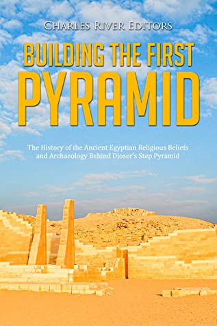 Building The First Pyramid The History Of The Ancient Egyptian Religious Beliefs And Archaeology Behind Djosers Step Pyramid Charles River Editors Editors