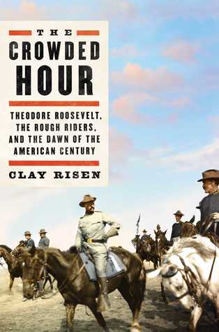 The Crowded Hour Theodore Roosevelt The Rough Riders And The Dawn Of The American Century Clay Risen Risen