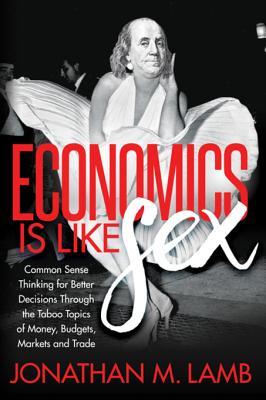 Economics Is Like Sex Common Sense Thinking For Better Decisions Through The Taboo Topics Of Money Budgets Markets And Trade Jonathan M Lamb