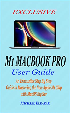 Exclusive M1 Macbook Pro User Guide An Exhaustive Step By Step Guide In Mastering The New Apple M1 Chip With Macos Big Sur Michael Eleazar Eleazar