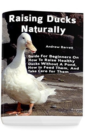 Raising Ducks Naturally Guide For Beginners On How To Raise Healthy Ducks Without A Pond How To Feed Them And Take Care For Them Andrew Barrett