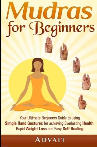 Mudras For Beginners Your Ultimate Beginners Guide To Using Simple Hand Gestures For Achieving Everlasting Health Rapid Weight Loss And Easy Self Healing Advait Advait