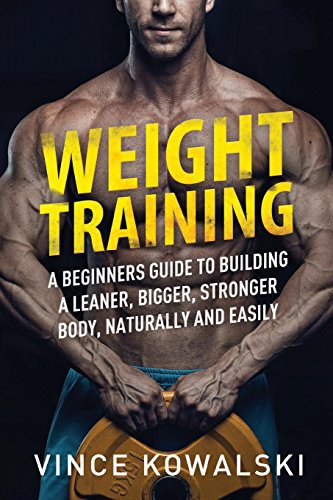 Weight Training A Beginners Guide To Building A Leaner Bigger Stronger Body Naturally And Easily Vince Kowalski Kowalski