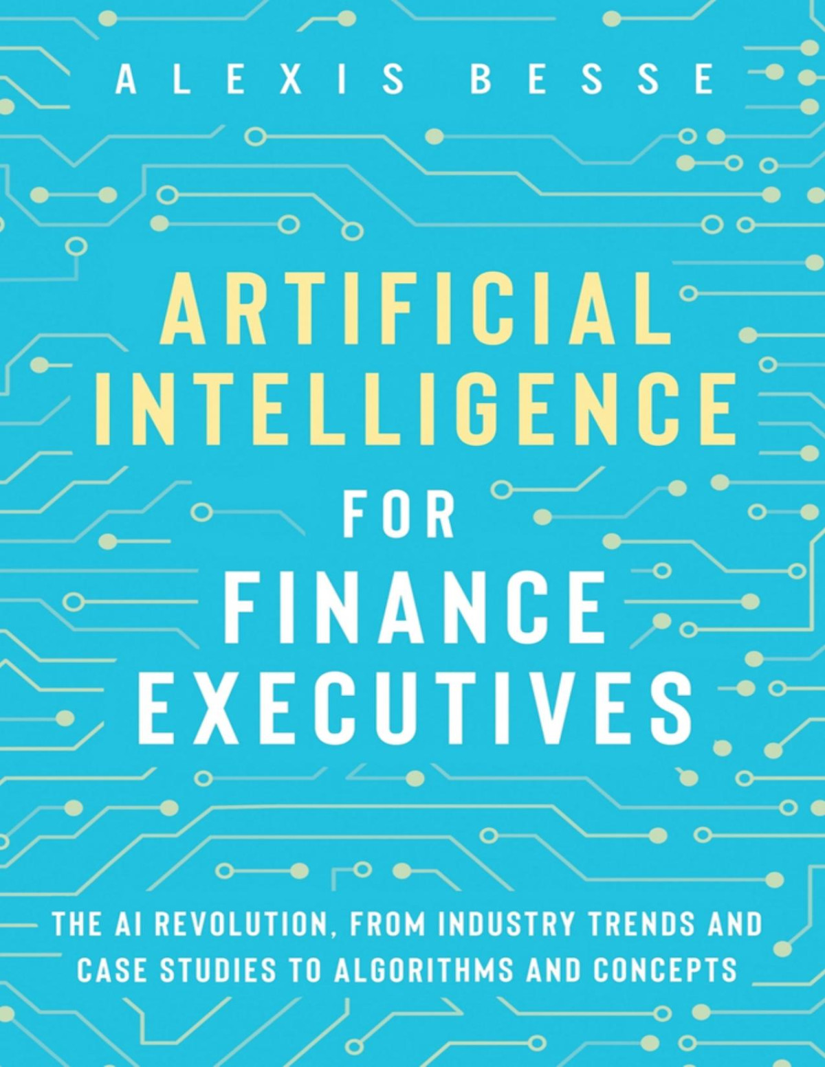 Artificial Intelligence For Finance Executives The Ai Revolution From Industry Trends And Case Studies To Algorithms And Concepts 1st Alexis Besse Alexis Besse